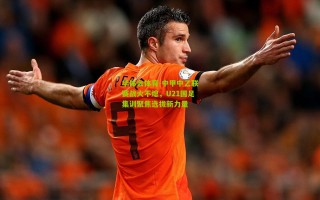 华体会体育-中甲中乙联赛战火不熄，U21国足集训聚焦选拔新力量