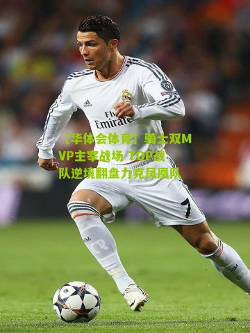 【华体会体育】骑士双MVP主宰战场 TOP战队逆境翻盘力克凤凰队