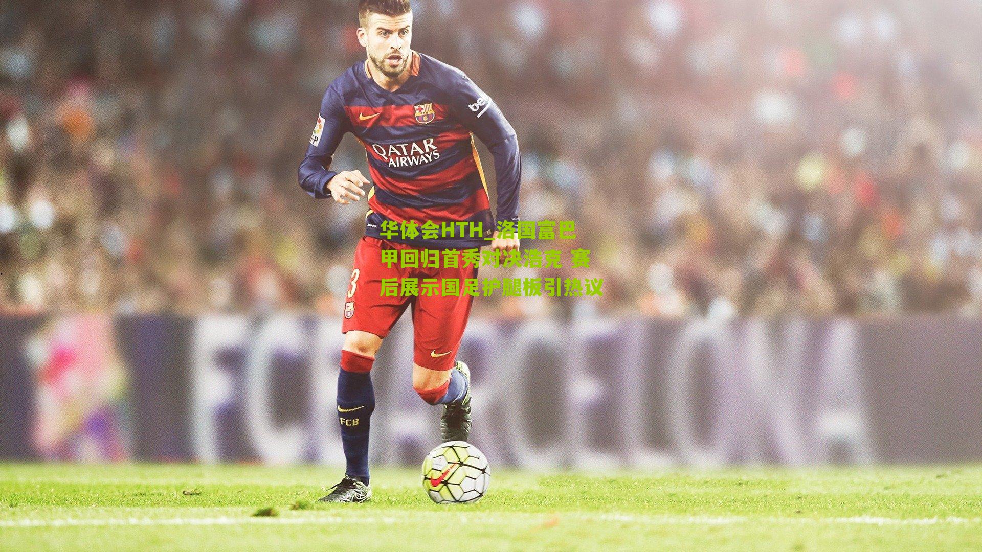 华体会HTH_洛国富巴甲回归首秀对决浩克 赛后展示国足护腿板引热议-第3张图片-华体会官网—专业体育赛事与在线体验